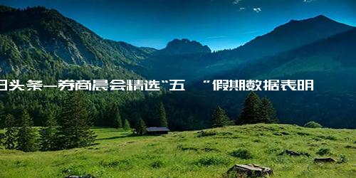 今日头条-券商晨会精选“五一”假期数据表明 国内消费场景修复已基本完成第一步